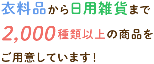 衣料品から生活雑貨まで 2,000 種類以上の商品を ご用意しています！